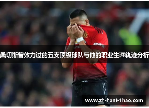 桑切斯曾效力过的五支顶级球队与他的职业生涯轨迹分析 桑切斯曾效力过的五支顶级球队与他的职业生涯轨迹分析