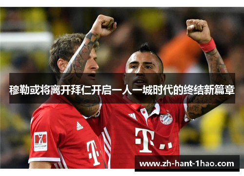 穆勒或将离开拜仁开启一人一城时代的终结新篇章
